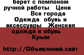 берет с помпоном ручной работы › Цена ­ 2 000 - Все города Одежда, обувь и аксессуары » Женская одежда и обувь   . Крым